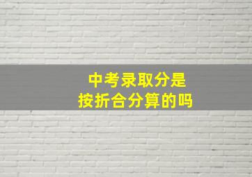 中考录取分是按折合分算的吗