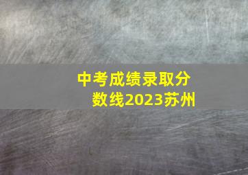 中考成绩录取分数线2023苏州