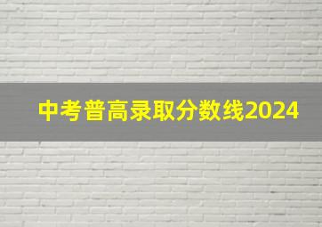 中考普高录取分数线2024