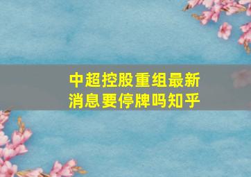 中超控股重组最新消息要停牌吗知乎