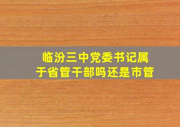 临汾三中党委书记属于省管干部吗还是市管