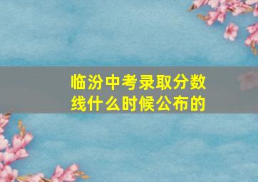 临汾中考录取分数线什么时候公布的