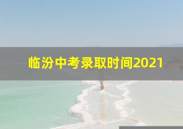 临汾中考录取时间2021