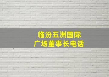 临汾五洲国际广场董事长电话