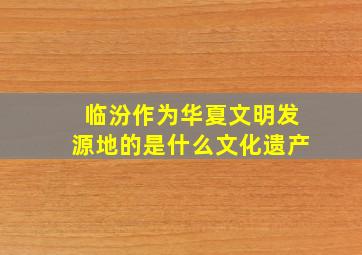 临汾作为华夏文明发源地的是什么文化遗产