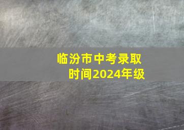 临汾市中考录取时间2024年级