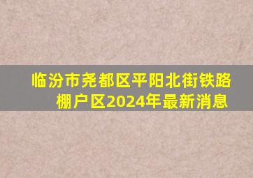 临汾市尧都区平阳北街铁路棚户区2024年最新消息