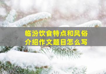 临汾饮食特点和风俗介绍作文题目怎么写