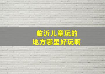 临沂儿童玩的地方哪里好玩啊