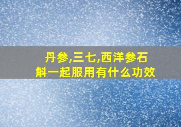 丹参,三七,西洋参石斛一起服用有什么功效