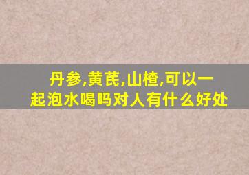 丹参,黄芪,山楂,可以一起泡水喝吗对人有什么好处