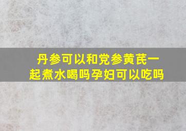 丹参可以和党参黄芪一起煮水喝吗孕妇可以吃吗