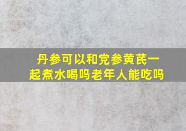 丹参可以和党参黄芪一起煮水喝吗老年人能吃吗