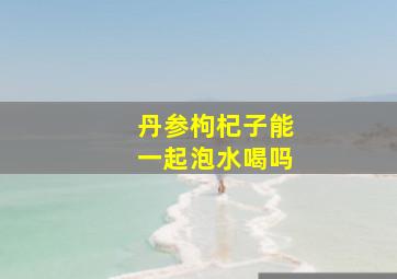 丹参枸杞子能一起泡水喝吗