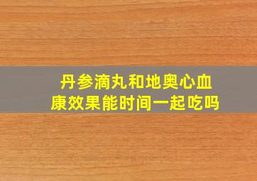 丹参滴丸和地奥心血康效果能时间一起吃吗