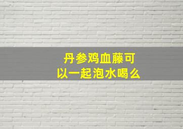 丹参鸡血藤可以一起泡水喝么