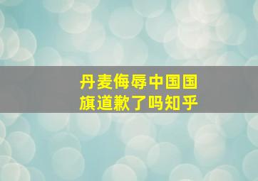 丹麦侮辱中国国旗道歉了吗知乎