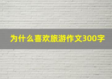 为什么喜欢旅游作文300字