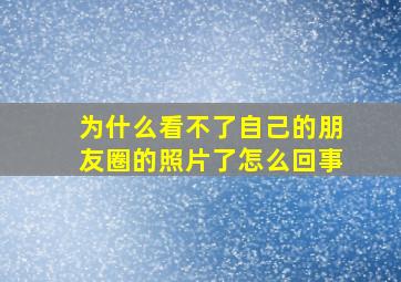 为什么看不了自己的朋友圈的照片了怎么回事