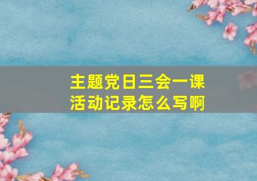 主题党日三会一课活动记录怎么写啊