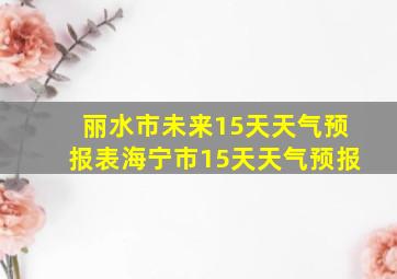 丽水市未来15天天气预报表海宁市15天天气预报