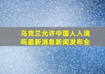 乌克兰允许中国人入境吗最新消息新闻发布会