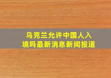 乌克兰允许中国人入境吗最新消息新闻报道