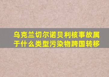 乌克兰切尔诺贝利核事故属于什么类型污染物跨国转移