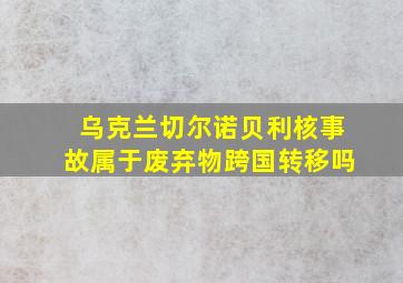 乌克兰切尔诺贝利核事故属于废弃物跨国转移吗