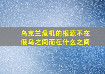 乌克兰危机的根源不在俄乌之间而在什么之间