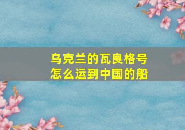 乌克兰的瓦良格号怎么运到中国的船