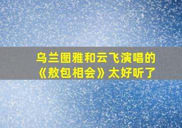 乌兰图雅和云飞演唱的《敖包相会》太好听了