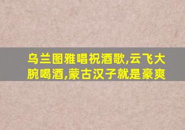 乌兰图雅唱祝酒歌,云飞大腕喝酒,蒙古汉子就是豪爽