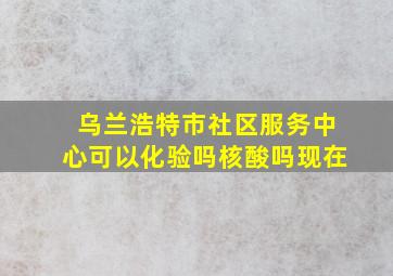 乌兰浩特市社区服务中心可以化验吗核酸吗现在