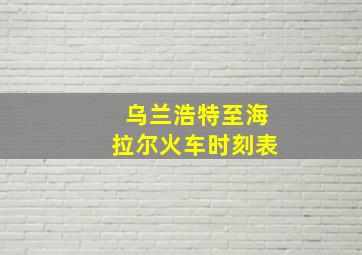 乌兰浩特至海拉尔火车时刻表