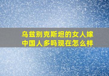 乌兹别克斯坦的女人嫁中国人多吗现在怎么样