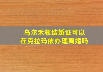 乌尔禾领结婚证可以在克拉玛依办理离婚吗