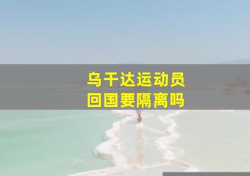 乌干达运动员回国要隔离吗