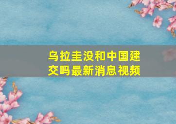 乌拉圭没和中国建交吗最新消息视频