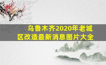 乌鲁木齐2020年老城区改造最新消息图片大全