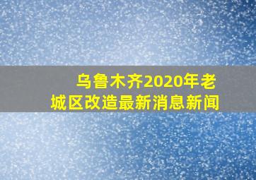 乌鲁木齐2020年老城区改造最新消息新闻