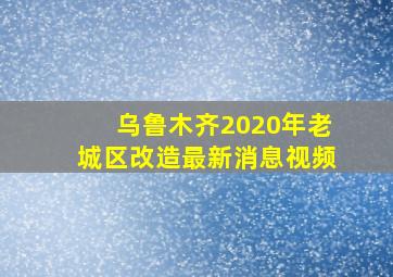 乌鲁木齐2020年老城区改造最新消息视频