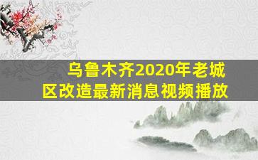 乌鲁木齐2020年老城区改造最新消息视频播放