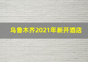 乌鲁木齐2021年新开酒店