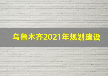 乌鲁木齐2021年规划建设