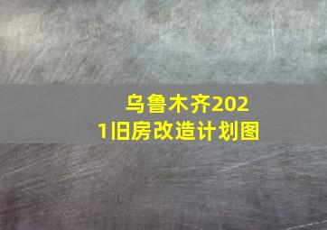 乌鲁木齐2021旧房改造计划图