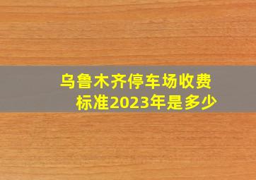 乌鲁木齐停车场收费标准2023年是多少