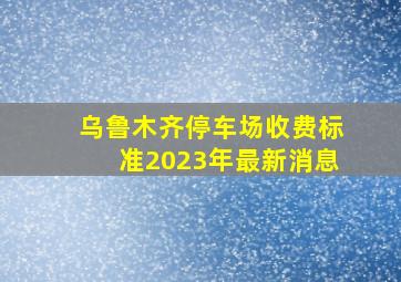 乌鲁木齐停车场收费标准2023年最新消息