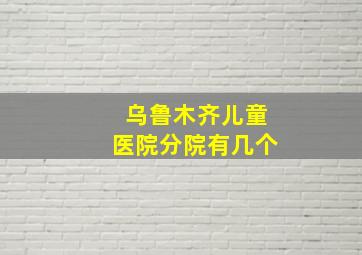 乌鲁木齐儿童医院分院有几个