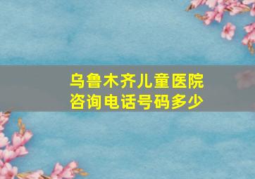 乌鲁木齐儿童医院咨询电话号码多少